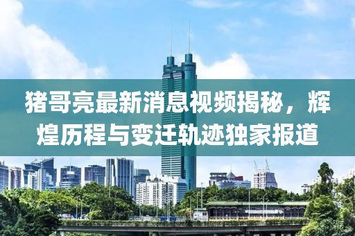 猪哥亮最新消息视频揭秘，辉煌历程与变迁轨迹独家报道