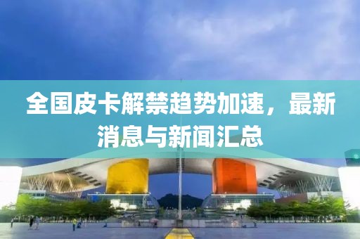 全国皮卡解禁趋势加速，最新消息与新闻汇总