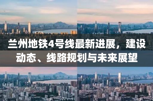 兰州地铁4号线最新进展，建设动态、线路规划与未来展望
