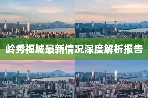 岭秀福城最新情况深度解析报告