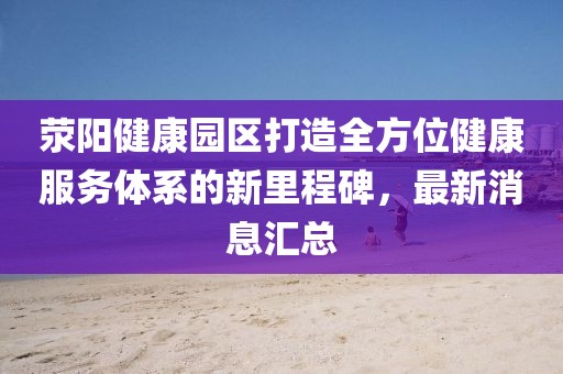 荥阳健康园区打造全方位健康服务体系的新里程碑，最新消息汇总