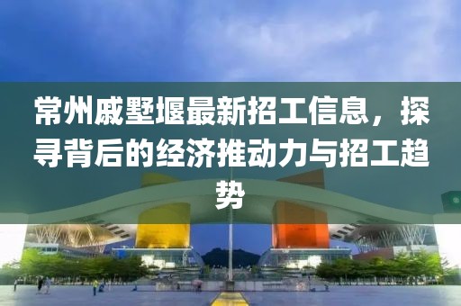 常州戚墅堰最新招工信息，探寻背后的经济推动力与招工趋势