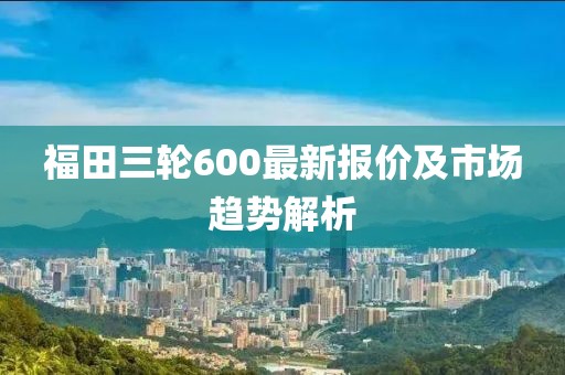 福田三轮600最新报价及市场趋势解析