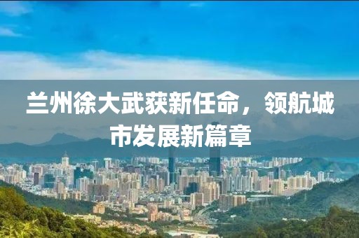 兰州徐大武获新任命，领航城市发展新篇章