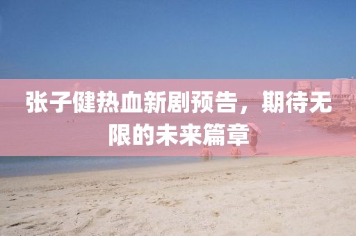 张子健热血新剧预告，期待无限的未来篇章