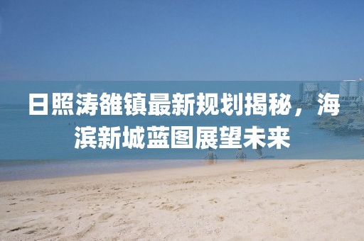 日照涛雒镇最新规划揭秘，海滨新城蓝图展望未来