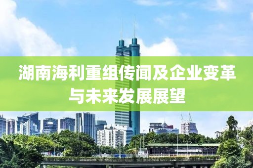 湖南海利重组传闻及企业变革与未来发展展望