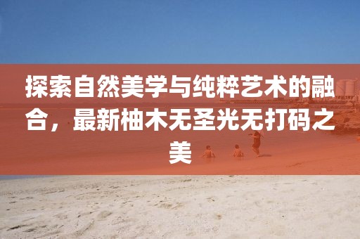 探索自然美学与纯粹艺术的融合，最新柚木无圣光无打码之美