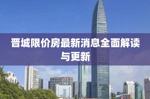 晋城限价房最新消息全面解读与更新