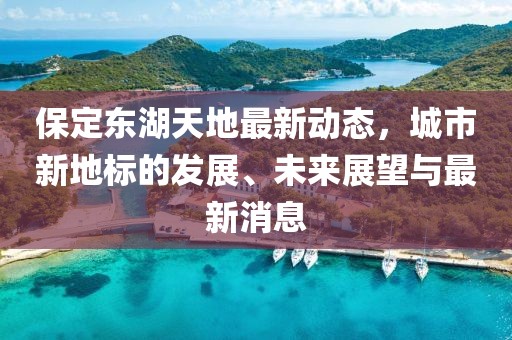 保定东湖天地最新动态，城市新地标的发展、未来展望与最新消息