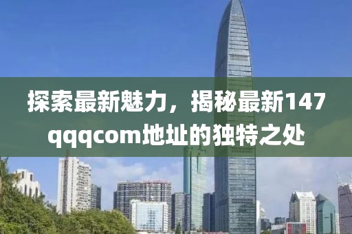 探索最新魅力，揭秘最新147qqqcom地址的独特之处