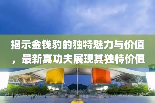 揭示金钱豹的独特魅力与价值，最新真功夫展现其独特价值