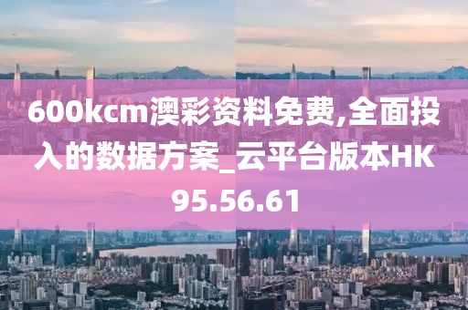 600kcm澳彩资料免费,全面投入的数据方案_云平台版本HK95.56.61