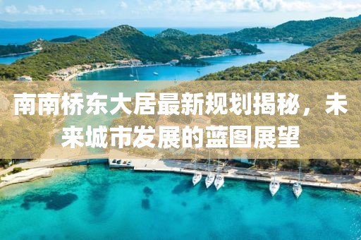 南南桥东大居最新规划揭秘，未来城市发展的蓝图展望