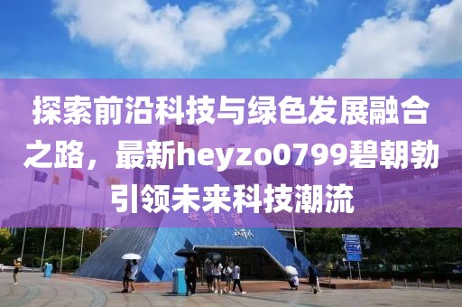 探索前沿科技与绿色发展融合之路，最新heyzo0799碧朝勃引领未来科技潮流