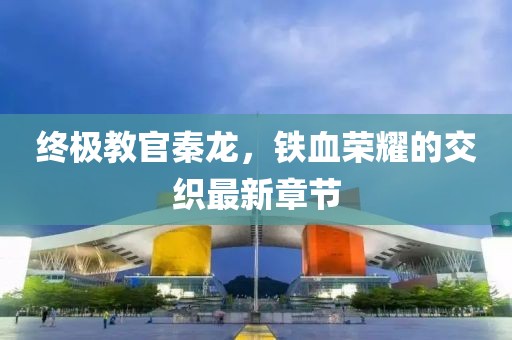 终极教官秦龙，铁血荣耀的交织最新章节