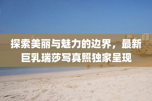 探索美丽与魅力的边界，最新巨乳瑞莎写真照独家呈现