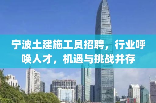 宁波土建施工员招聘，行业呼唤人才，机遇与挑战并存