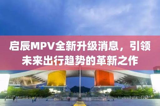 启辰MPV全新升级消息，引领未来出行趋势的革新之作