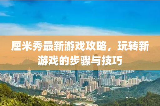 厘米秀最新游戏攻略，玩转新游戏的步骤与技巧