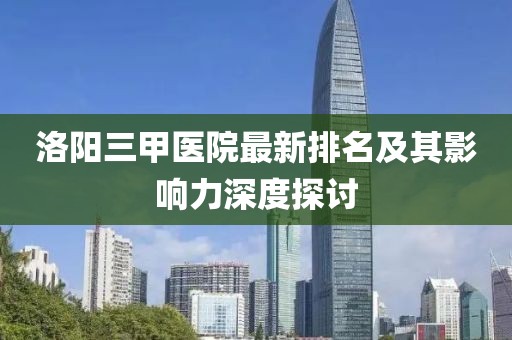 洛阳三甲医院最新排名及其影响力深度探讨