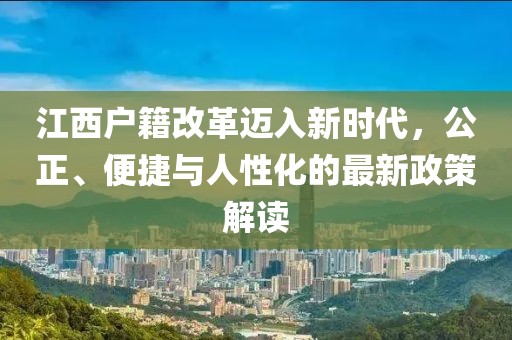 江西户籍改革迈入新时代，公正、便捷与人性化的最新政策解读