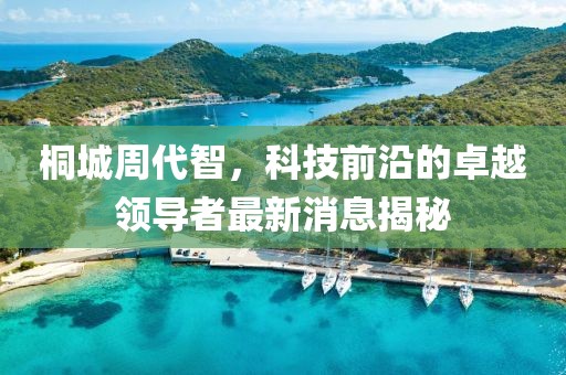 桐城周代智，科技前沿的卓越领导者最新消息揭秘