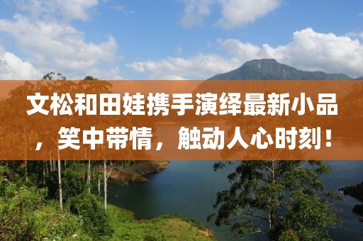 文松和田娃携手演绎最新小品，笑中带情，触动人心时刻！