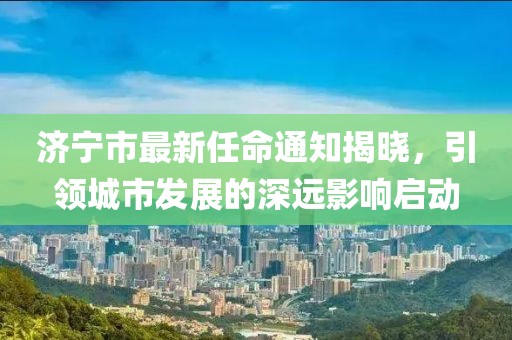 济宁市最新任命通知揭晓，引领城市发展的深远影响启动