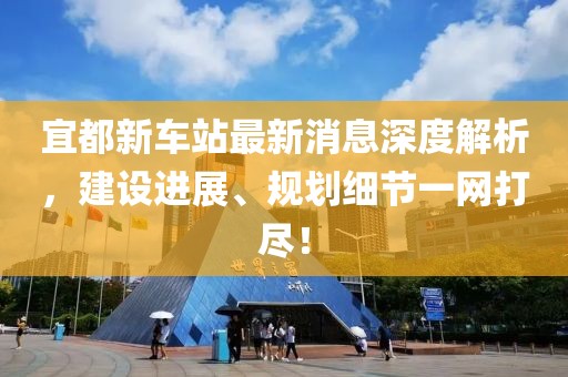 宜都新车站最新消息深度解析，建设进展、规划细节一网打尽！