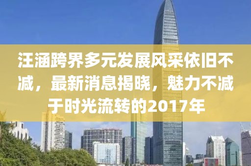 汪涵跨界多元发展风采依旧不减，最新消息揭晓，魅力不减于时光流转的2017年