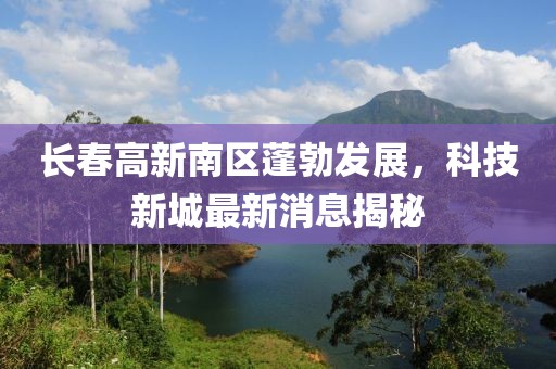 长春高新南区蓬勃发展，科技新城最新消息揭秘