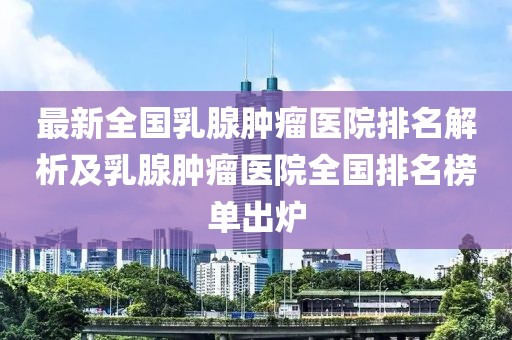 最新全国乳腺肿瘤医院排名解析及乳腺肿瘤医院全国排名榜单出炉