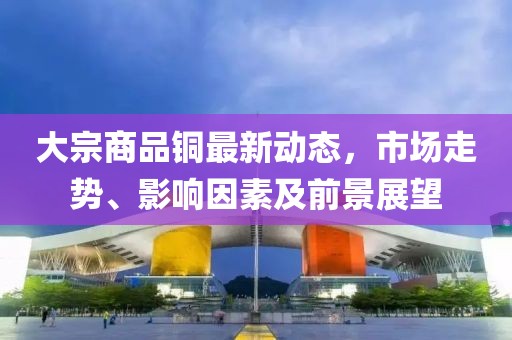 大宗商品铜最新动态，市场走势、影响因素及前景展望