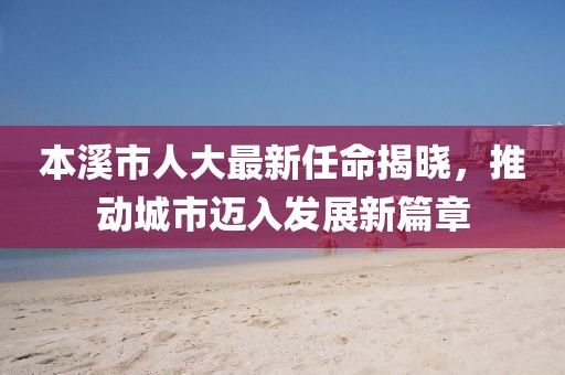 本溪市人大最新任命揭晓，推动城市迈入发展新篇章
