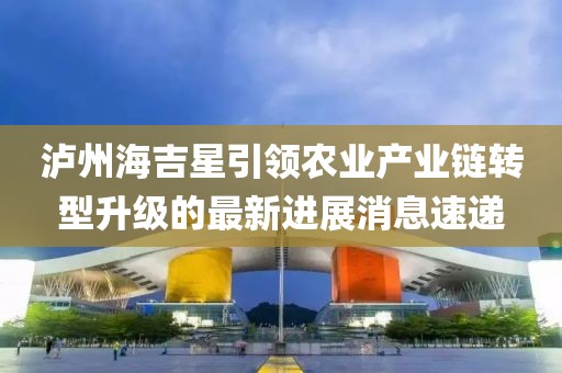 泸州海吉星引领农业产业链转型升级的最新进展消息速递