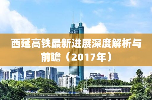 西延高铁最新进展深度解析与前瞻（2017年）