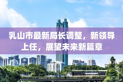 乳山市最新局长调整，新领导上任，展望未来新篇章
