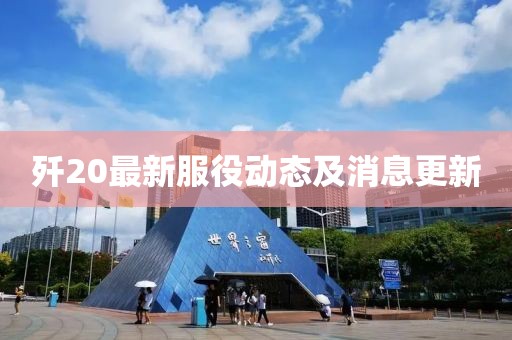 歼20最新服役动态及消息更新