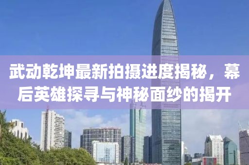 武动乾坤最新拍摄进度揭秘，幕后英雄探寻与神秘面纱的揭开