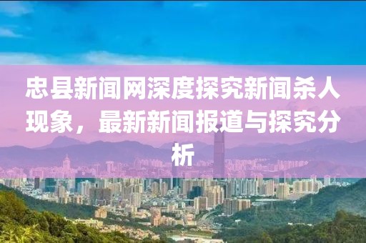 忠县新闻网深度探究新闻杀人现象，最新新闻报道与探究分析