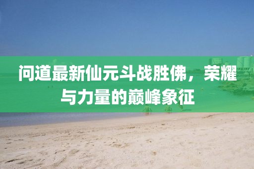 问道最新仙元斗战胜佛，荣耀与力量的巅峰象征