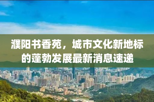 濮阳书香苑，城市文化新地标的蓬勃发展最新消息速递