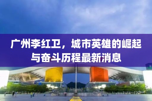 广州李红卫，城市英雄的崛起与奋斗历程最新消息