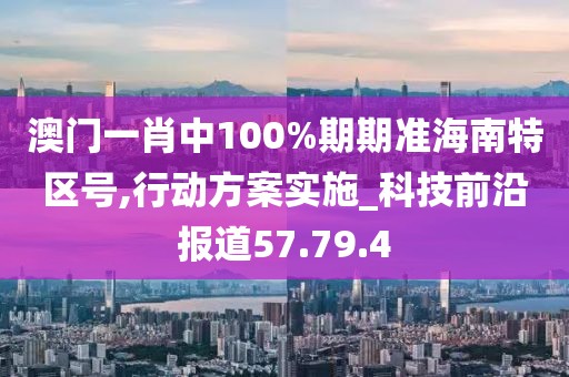 澳门一肖中100%期期准海南特区号,行动方案实施_科技前沿报道57.79.4