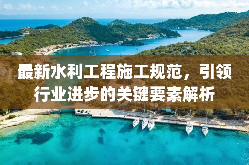 最新水利工程施工规范，引领行业进步的关键要素解析