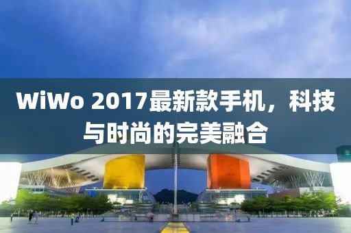 WiWo 2017最新款手机，科技与时尚的完美融合