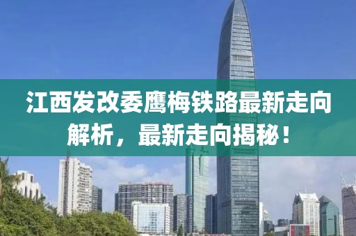 江西发改委鹰梅铁路最新走向解析，最新走向揭秘！