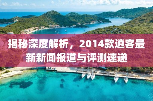 揭秘深度解析，2014款逍客最新新闻报道与评测速递
