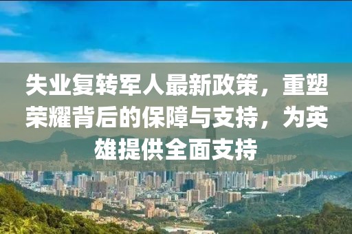 失业复转军人最新政策，重塑荣耀背后的保障与支持，为英雄提供全面支持
